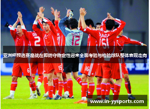 亚洲杯预选赛鏖战在即防守稳定性迎来全面考验与检验球队整体表现走向